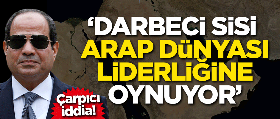Çarpıcı iddia! Sisi Arap dünyasının liderliğine oynuyor