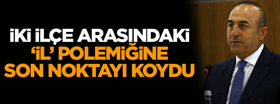 Çavuşoğlu iki ilçenin arasındaki 'il' tartışmasına noktayı koydu