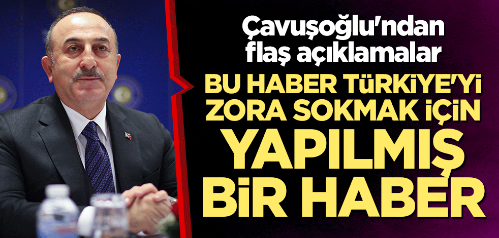 Çavuşoğlu'ndan flaş açıklamalar: Bu haber Türkiye'yi zora sokmak için yapılmış bir haber