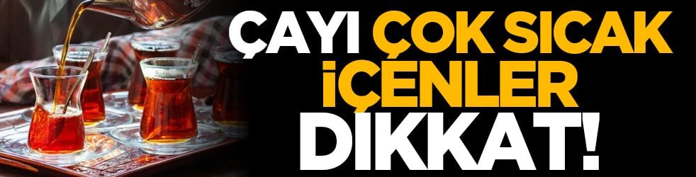 Çayı çok sıcak içenler dikkat!