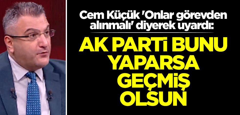 Cem Küçük 'Onlar görevden alınmalı' diyerek uyardı: AK Parti bunu yaparsa geçmiş olsun