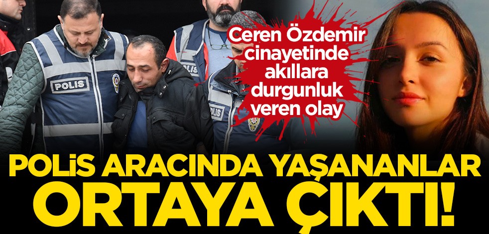 Ceren Özdemir cinayetinde yeni detay! Polis aracında yaşananlar ortaya çıktı