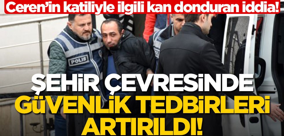Ceren’in katiliyle ilgili kan donduran iddia! Güvenlik tedbirleri artırıldı