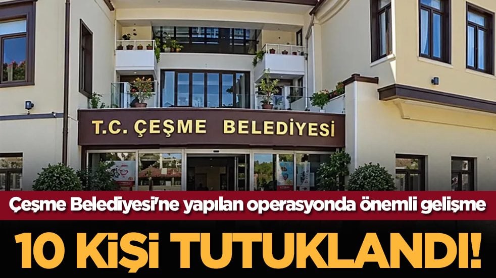 Çeşme Belediyesi'ne yapılan operasyonda önemli gelişme: 10 kişi tutuklandı!