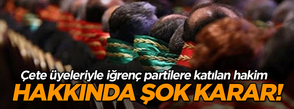 Çete üyeleriyle iğrenç partilere katılan hakim hakkında şok karar!