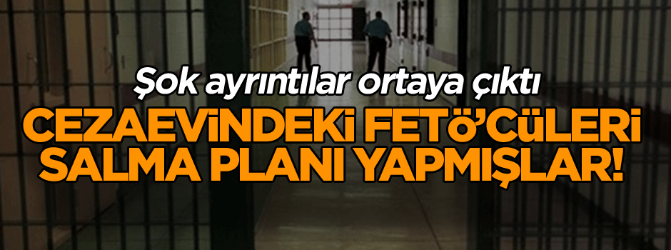 Cezaevindeki FETÖ’cüleri salma planı yapmışlar! Şok ayrıntılar gün yüzüne çıktı