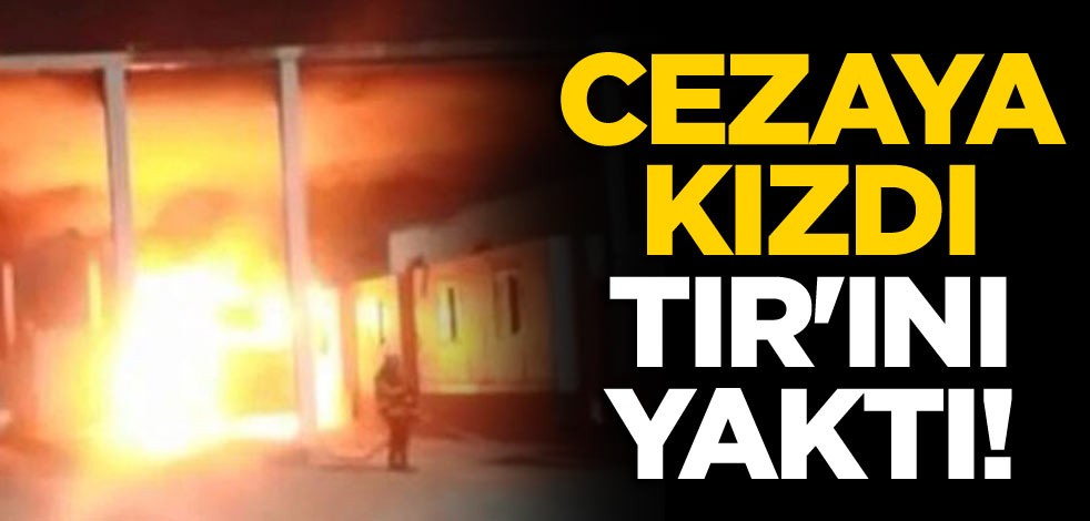 Cezaya kızdı, TIR'ını yaktı!