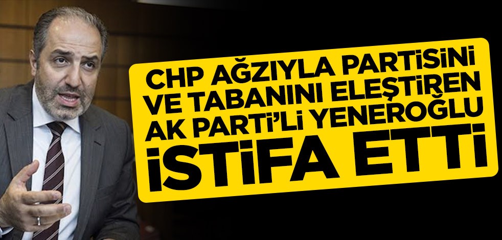 CHP ağzıyla partisini ve tabanını eleştiren Ak Parti Milletvekili Yeneroğlu MKYK üyeliğinden istifa etti