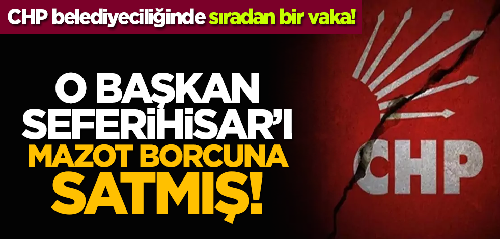 CHP belediyeciliğinde sıradan bir vaka: Soyer Seferihisar’ı mazot borcuna satmış!