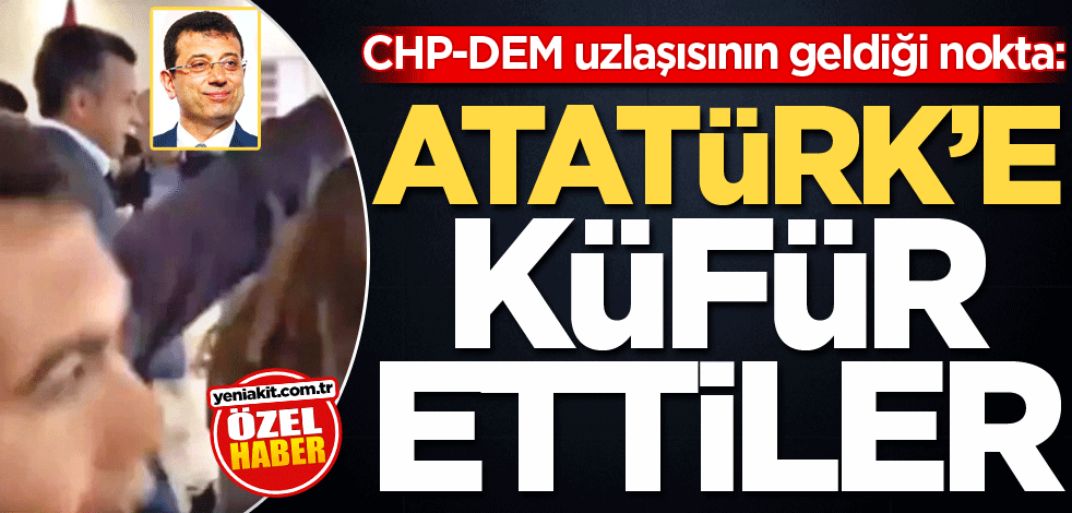 CHP-DEM uzlaşısının geldiği nokta: Atatürk'e küfür ettiler