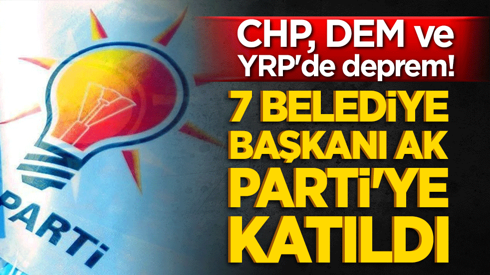 CHP, DEM ve YRP'de deprem! 7 belediye başkanı AK Parti'ye katıldı!
