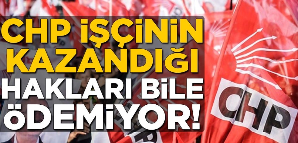 CHP işçinin kazandığı hakları bile ödemiyor!