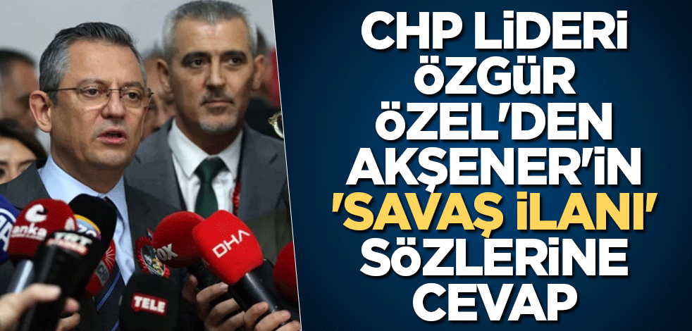 CHP lideri Özgür Özel'den Akşener'in 'savaş ilanı' sözlerine cevap