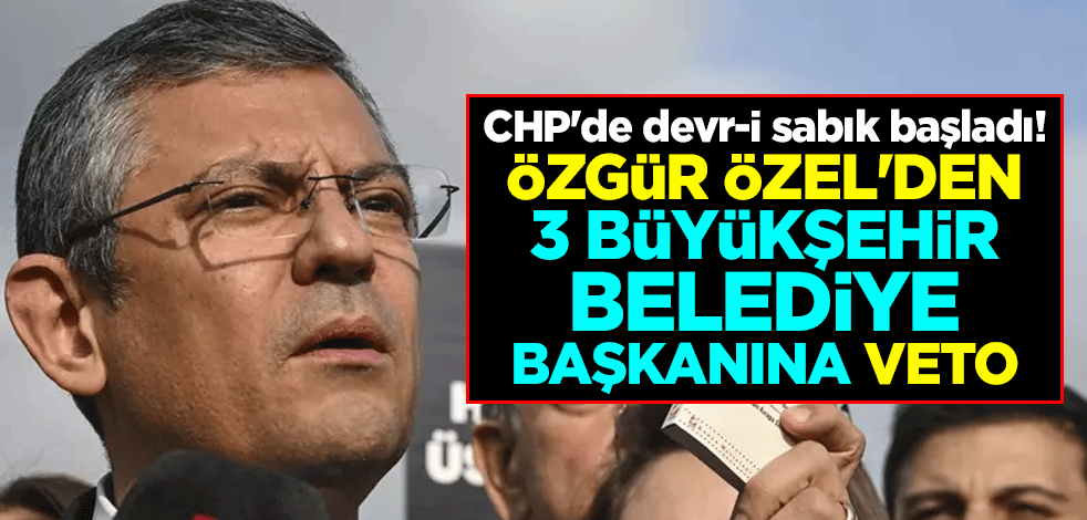 CHP'de devr-i sabık başladı! Özgür Özel'den 3 büyükşehir belediye başkanına veto