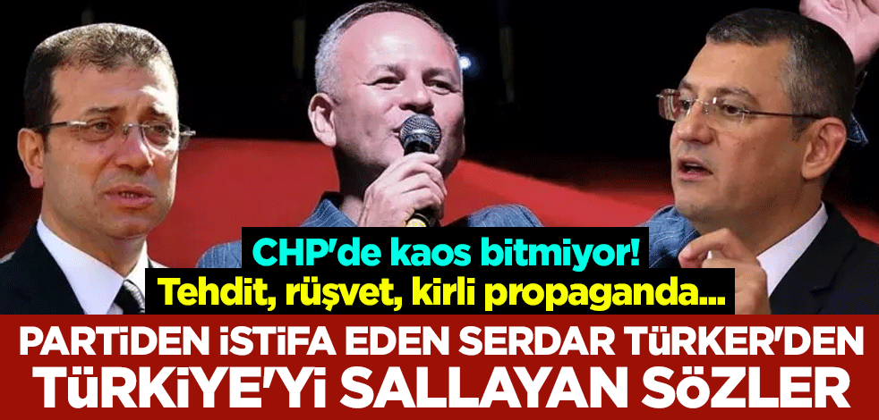 CHP'de kaos bitmiyor! Tehdit, rüşvet, kirli propaganda... Partiden istifa eden Serdar Türker'den Türkiye'yi sallayan sözler