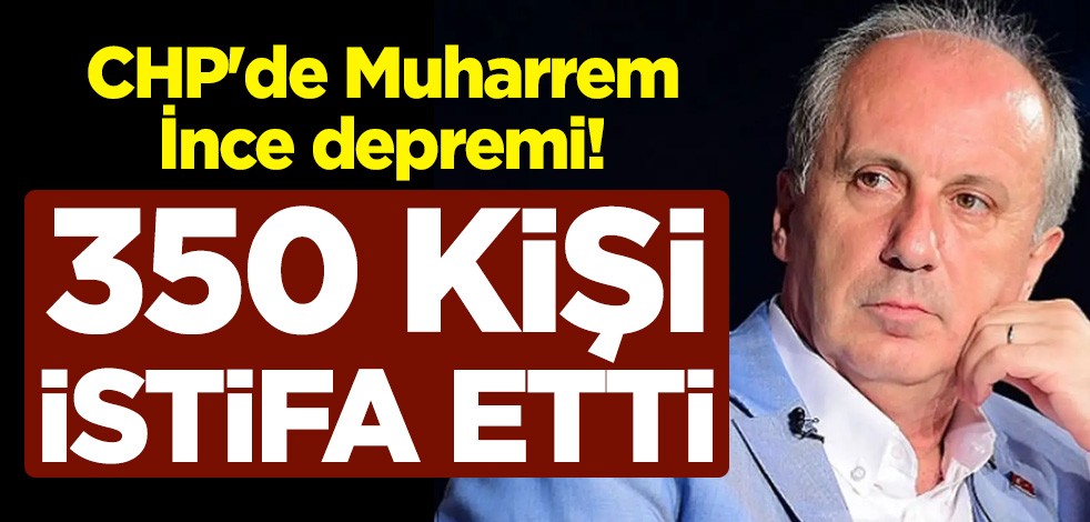 CHP'de Muharrem İnce depremi! 350 kişi istifa etti