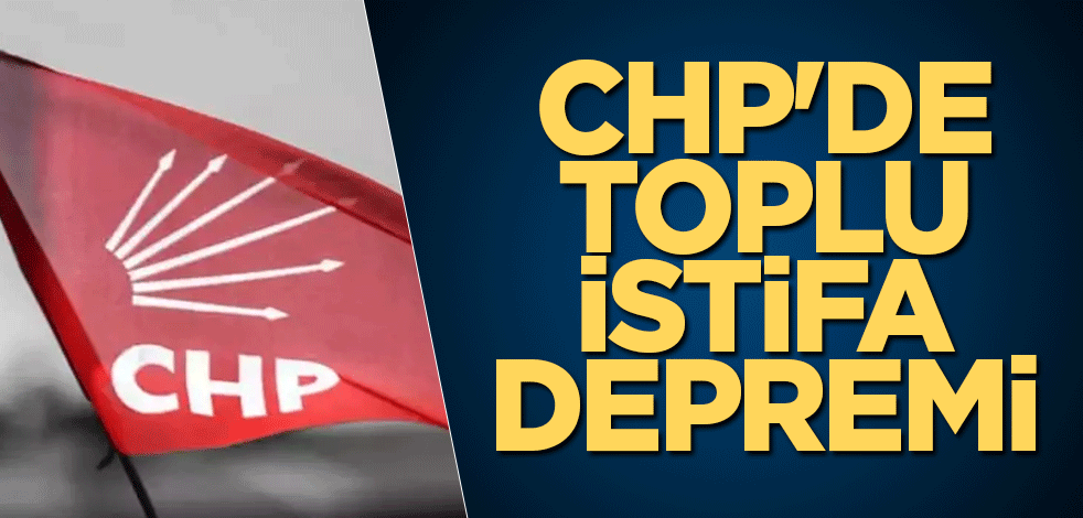 CHP'de toplu istifa depremi