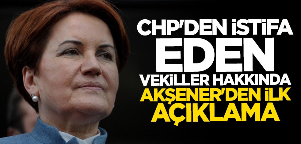 CHP'den istifa eden vekiller hakkında Meral Akşener'den ilk yorum
