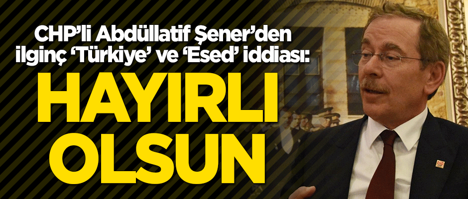 CHP'li Abdüllatif Şener'den ilginç 'Türkiye' ve 'Esed' açıklaması: Hayırlı olsun