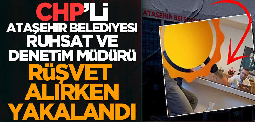 CHP’li Ataşehir Belediyesi Ruhsat ve Denetim Müdürü rüşvet alırken yakalandı