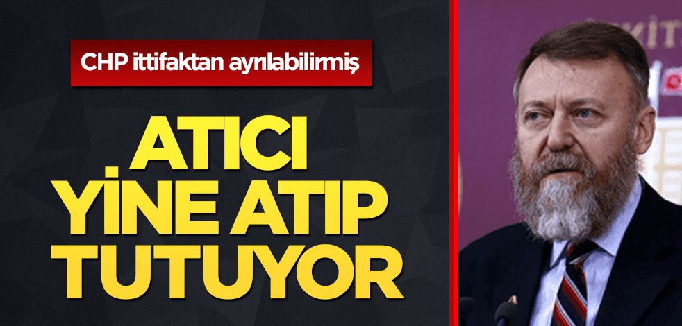 CHP’li Atıcı yine atıp tutuyor: İttifaktan ayrılabiliriz