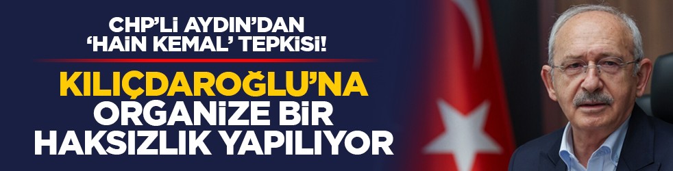 CHP’li Aydın’dan “Hain Kemal” tepki! “Kılıçdaroğlu’na organize bir haksızlık yapılıyor”