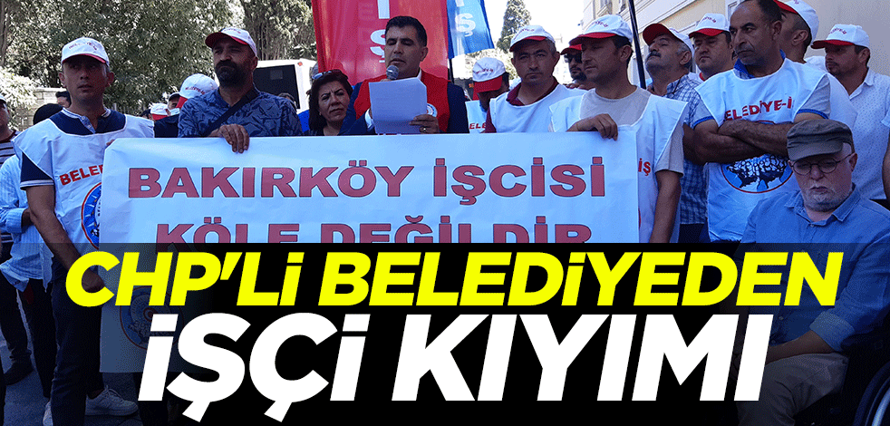 CHP'li Bakırköy Belediyesinden işçi kıyımı
