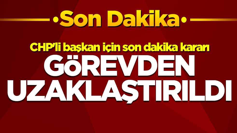 CHP'li başkan için son dakika kararı: Görevden uzaklaştırıldı