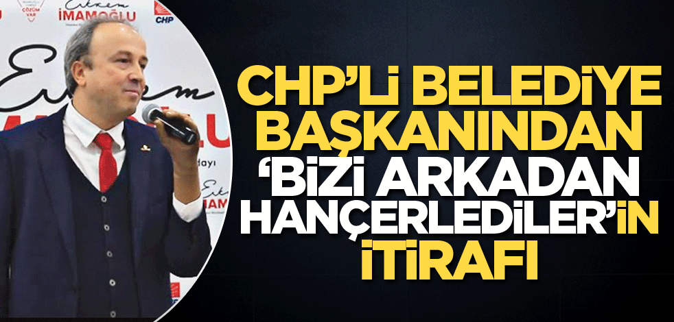 CHP’li belediye başkanından "Bizi arkadan hançerlediler"in itirafı