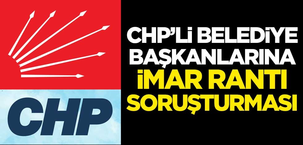 CHP'li belediye başkanlarına imar rantı soruşturması