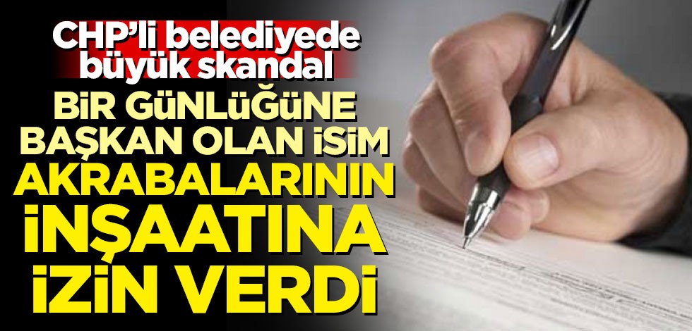 CHP'li belediyede büyük skandal! Bir günlüğüne başkan olan isim akrabalarının inşaatına izin verdi