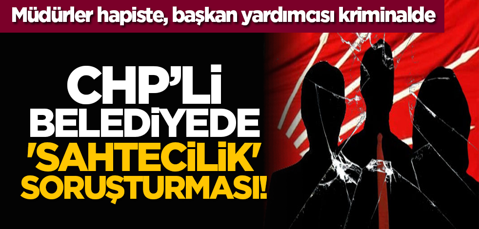 CHP’li belediyede 'sahtecilik' soruşturması! Müdürler hapiste, başkan yardımcısı kriminalde