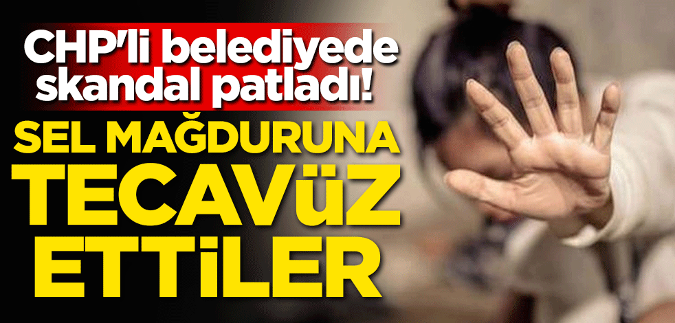 CHP'li belediyede skandal patladı! Sel mağduruna tecavüz ettiler