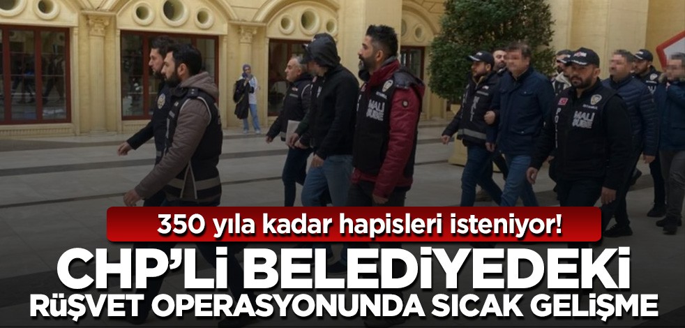 CHP'li belediyedeki rüşvet operasyonunda sıcak gelişme! 350 yıla kadar hapis istemi...