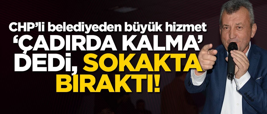 CHP'li belediyeden büyük hizmet: 'Çadırda kalma' dedi, sokakta bıraktı!