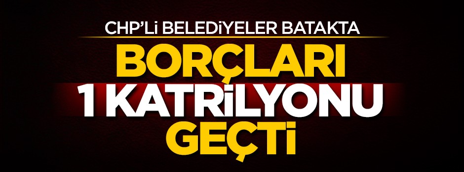 CHP'li belediyeler batakta! Borçları 1 katrilyonu geçti