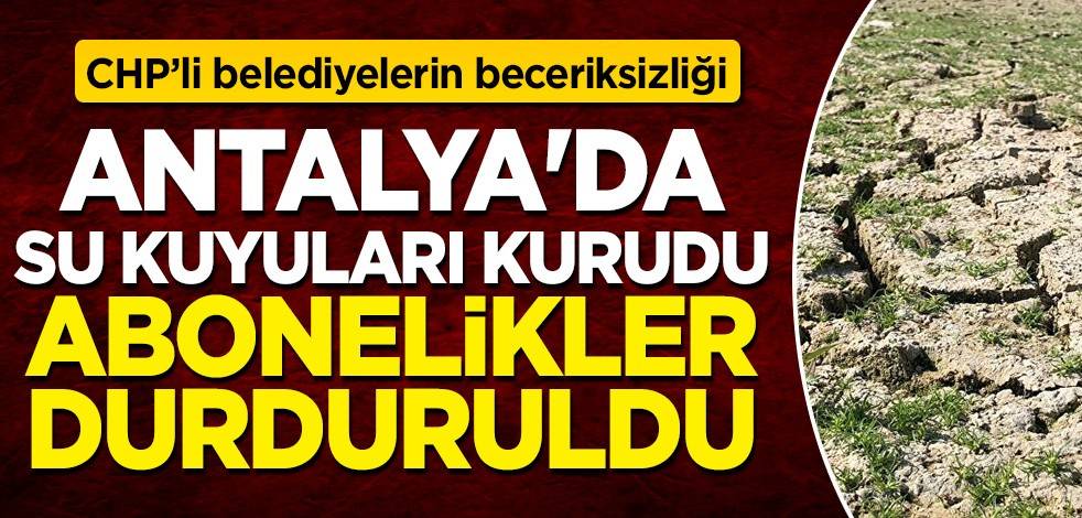 CHP'li belediyelerin beceriksizliği! Antalya'da su kuyuları kurudu, abonelikler durduruldu