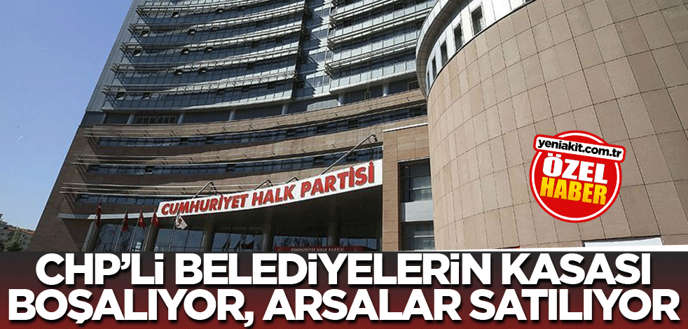 CHP’li belediyelerin kasası boşalıyor, arsalar satılıyor