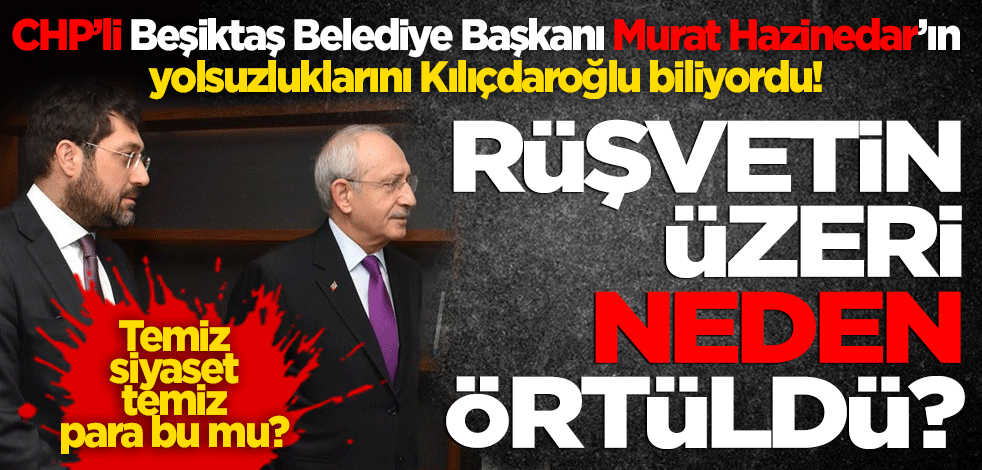 CHP’li Beşiktaş Belediye Başkanı Murat Hazinedar’ın yolsuzluklarını Kılıçdaroğlu biliyordu! Rüşvet dosyalarının üzeri neden örtüldü?