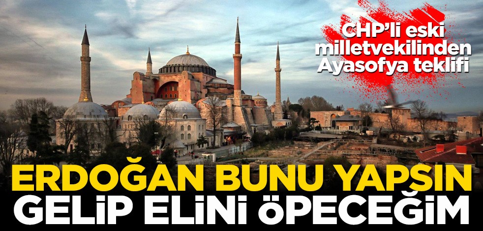 CHP'li eski milletvekilinden Ayasofya teklifi: Erdoğan bunu yapsın gelip elini öpeceğim