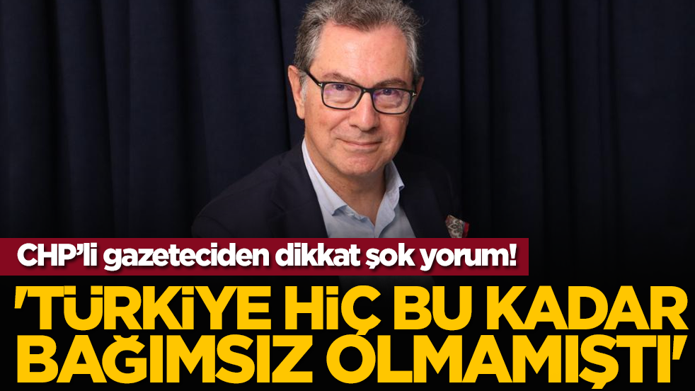 CHP’li gazeteciden dikkat çeken yorum: 'Türkiye Hiç Bu Kadar Bağımsız Olmamıştı'