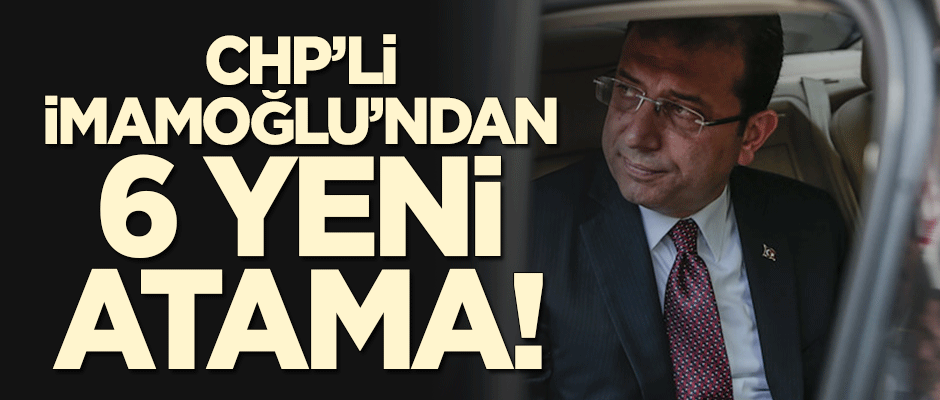CHP'li İmamoğlu'ndan İBB'ye 6 yeni atama!