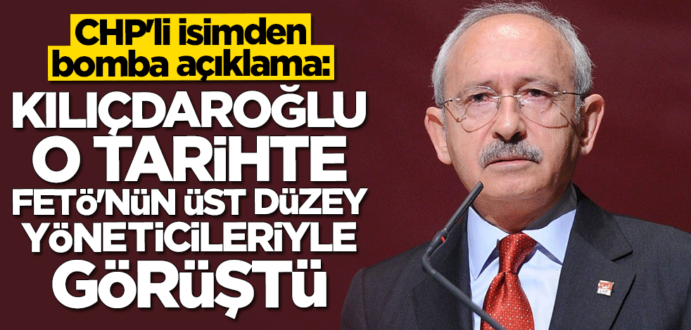 CHP'li isimden bomba açıklama: Kılıçdaroğlu o tarihte FETÖ'nün üst düzey yöneticileri ile görüştü