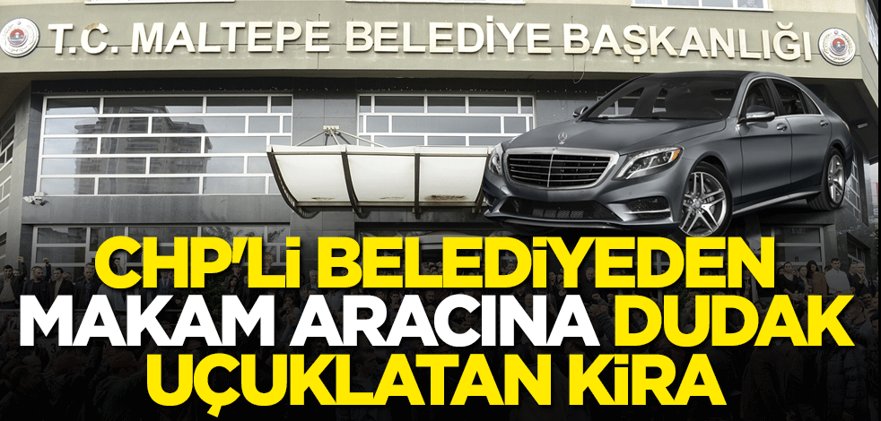 CHP'li Maltepe Belediyesi'nden makam aracına dudak uçuklatan kira