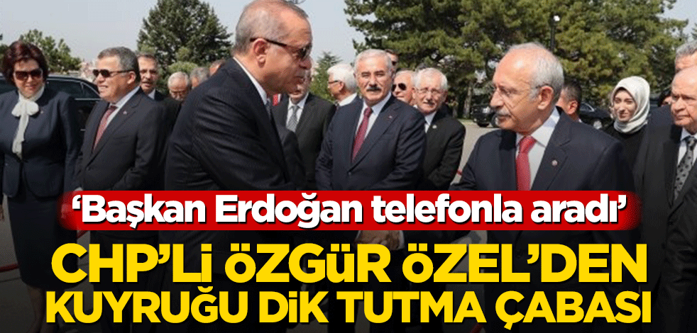 CHP’li Özgür Özel’den kuyruğu dik tutma çabası! ‘Başkan Erdoğan telefonla aradı’