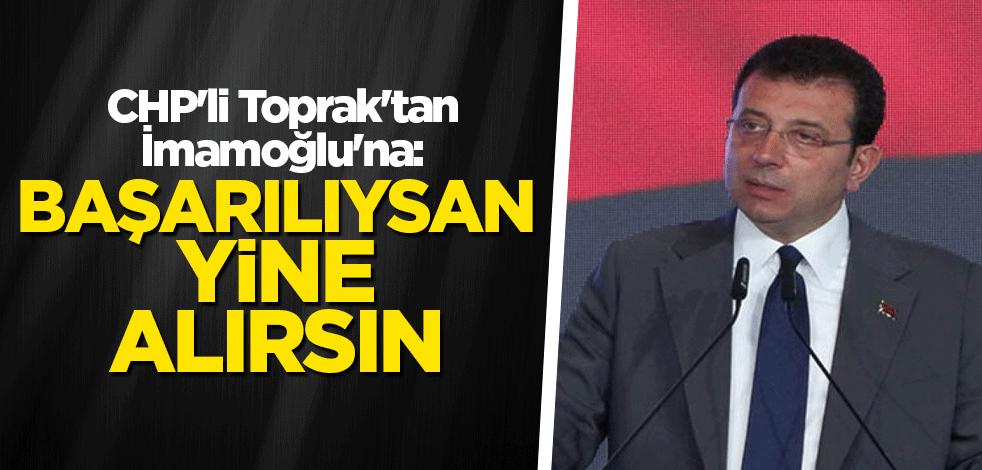 CHP'li Toprak'tan İmamoğlu'na: Başarılıysan yine alırsın