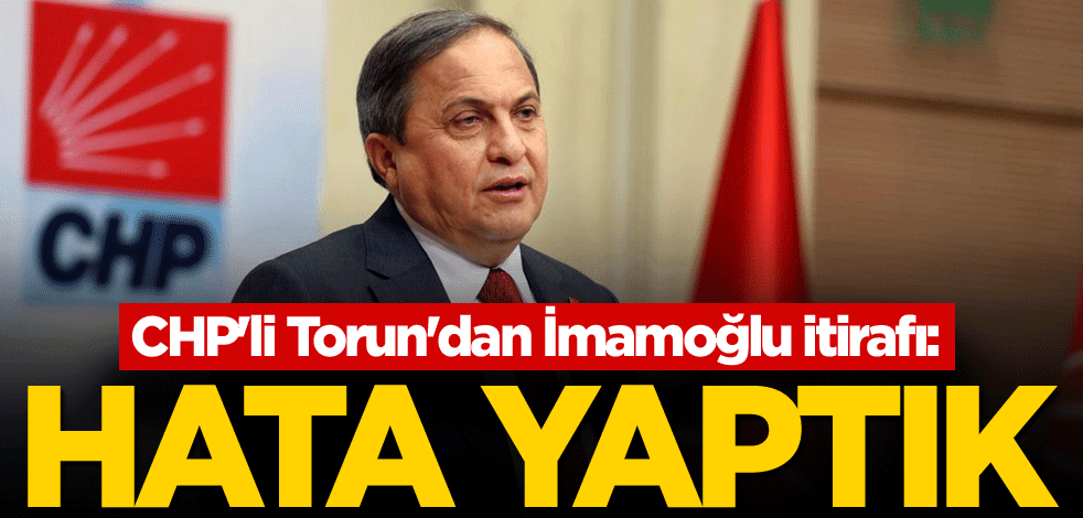 CHP'li Torun'dan İmamoğlu itirafı: Hata yaptık