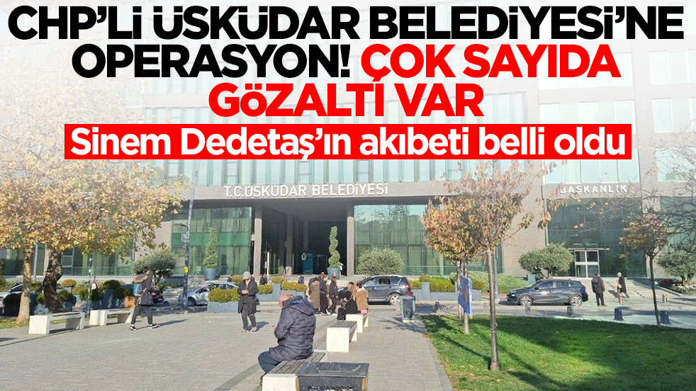 CHP'li Üsküdar Belediyesi'ne operasyon! Çok sayıda gözaltı var, Sinem Dedetaş'ın akıbeti belli oldu