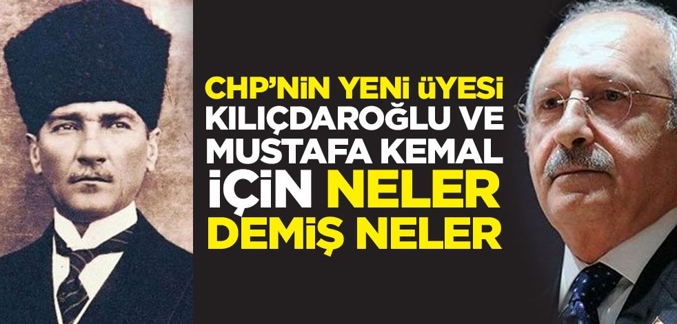 CHP’nin yeni üyesi Kılıçdaroğlu ve Mustafa Kemal için neler demiş neler