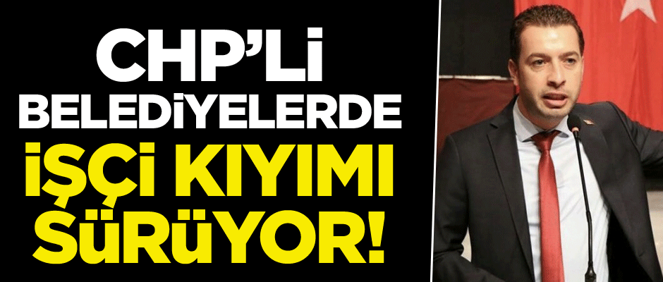CHP’ye geçen belediyelerde işçi kıyımı sürüyor!